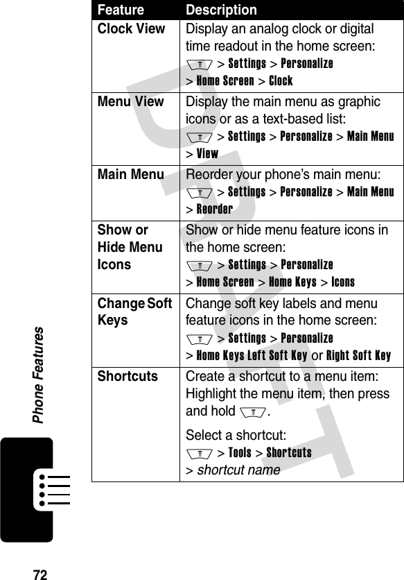 DRAFT 72Phone FeaturesClock ViewDisplay an analog clock or digital time readout in the home screen: M &gt; Settings &gt; Personalize &gt; Home Screen &gt; ClockMenu View Display the main menu as graphic icons or as a text-based list: M &gt; Settings &gt; Personalize &gt; Main Menu &gt; ViewMain Menu Reorder your phone’s main menu: M &gt; Settings &gt; Personalize &gt; Main Menu &gt; ReorderShow or Hide Menu Icons Show or hide menu feature icons in the home screen: M &gt; Settings &gt; Personalize &gt; Home Screen &gt; Home Keys &gt; IconsChange Soft KeysChange soft key labels and menu feature icons in the home screen: M &gt; Settings &gt; Personalize &gt; Home Keys Left Soft Key or Right Soft KeyShortcuts Create a shortcut to a menu item: Highlight the menu item, then press and hold M.Select a shortcut: M &gt; Tools &gt; Shortcuts &gt; shortcut nameFeature Description