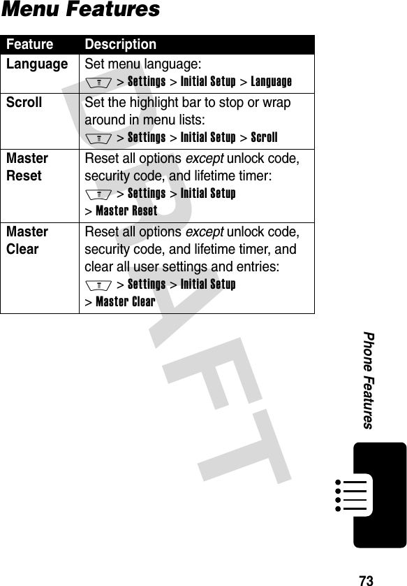 DRAFT 73Phone FeaturesMenu FeaturesFeature DescriptionLanguage Set menu language: M &gt; Settings &gt; Initial Setup &gt; LanguageScroll Set the highlight bar to stop or wrap around in menu lists: M &gt; Settings &gt; Initial Setup &gt; ScrollMaster Reset Reset all options except unlock code, security code, and lifetime timer: M &gt; Settings &gt; Initial Setup &gt; Master ResetMaster Clear Reset all options except unlock code, security code, and lifetime timer, and clear all user settings and entries: M &gt; Settings &gt; Initial Setup &gt; Master Clear