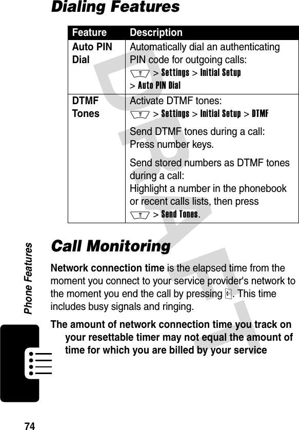 DRAFT 74Phone FeaturesDialing FeaturesCall MonitoringNetwork connection time is the elapsed time from the moment you connect to your service provider&apos;s network to the moment you end the call by pressing O. This time includes busy signals and ringing.The amount of network connection time you track on your resettable timer may not equal the amount of time for which you are billed by your service Feature DescriptionAuto PIN DialAutomatically dial an authenticating PIN code for outgoing calls: M &gt; Settings &gt; Initial Setup &gt; Auto PIN DialDTMF Tones Activate DTMF tones: M &gt; Settings &gt; Initial Setup &gt; DTMFSend DTMF tones during a call: Press number keys.Send stored numbers as DTMF tones during a call: Highlight a number in the phonebook or recent calls lists, then press M &gt; Send Tones.