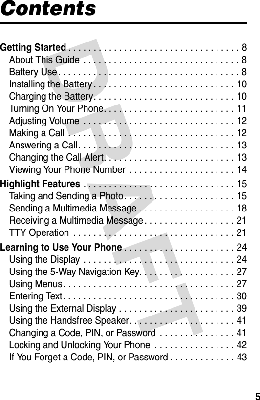 DRAFT 5ContentsGetting Started. . . . . . . . . . . . . . . . . . . . . . . . . . . . . . . . . . 8About This Guide  . . . . . . . . . . . . . . . . . . . . . . . . . . . . . . . 8Battery Use. . . . . . . . . . . . . . . . . . . . . . . . . . . . . . . . . . . . 8Installing the Battery . . . . . . . . . . . . . . . . . . . . . . . . . . . . 10Charging the Battery. . . . . . . . . . . . . . . . . . . . . . . . . . . . 10Turning On Your Phone. . . . . . . . . . . . . . . . . . . . . . . . . . 11Adjusting Volume  . . . . . . . . . . . . . . . . . . . . . . . . . . . . . . 12Making a Call  . . . . . . . . . . . . . . . . . . . . . . . . . . . . . . . . . 12Answering a Call. . . . . . . . . . . . . . . . . . . . . . . . . . . . . . . 13Changing the Call Alert. . . . . . . . . . . . . . . . . . . . . . . . . . 13Viewing Your Phone Number  . . . . . . . . . . . . . . . . . . . . . 14Highlight Features . . . . . . . . . . . . . . . . . . . . . . . . . . . . . . 15Taking and Sending a Photo. . . . . . . . . . . . . . . . . . . . . . 15Sending a Multimedia Message . . . . . . . . . . . . . . . . . . . 18Receiving a Multimedia Message . . . . . . . . . . . . . . . . . . 21TTY Operation  . . . . . . . . . . . . . . . . . . . . . . . . . . . . . . . . 21Learning to Use Your Phone. . . . . . . . . . . . . . . . . . . . . . 24Using the Display . . . . . . . . . . . . . . . . . . . . . . . . . . . . . . 24Using the 5-Way Navigation Key. . . . . . . . . . . . . . . . . . . 27Using Menus. . . . . . . . . . . . . . . . . . . . . . . . . . . . . . . . . . 27Entering Text. . . . . . . . . . . . . . . . . . . . . . . . . . . . . . . . . . 30Using the External Display . . . . . . . . . . . . . . . . . . . . . . . 39Using the Handsfree Speaker. . . . . . . . . . . . . . . . . . . . . 41Changing a Code, PIN, or Password  . . . . . . . . . . . . . . . 41Locking and Unlocking Your Phone  . . . . . . . . . . . . . . . . 42If You Forget a Code, PIN, or Password . . . . . . . . . . . . . 43