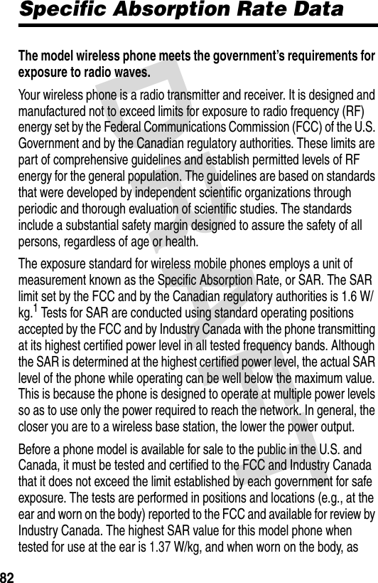 DRAFT 82Specific Absorption Rate DataThe model wireless phone meets the government’s requirements for exposure to radio waves. Your wireless phone is a radio transmitter and receiver. It is designed and manufactured not to exceed limits for exposure to radio frequency (RF) energy set by the Federal Communications Commission (FCC) of the U.S. Government and by the Canadian regulatory authorities. These limits are part of comprehensive guidelines and establish permitted levels of RF energy for the general population. The guidelines are based on standards that were developed by independent scientific organizations through periodic and thorough evaluation of scientific studies. The standards include a substantial safety margin designed to assure the safety of all persons, regardless of age or health.The exposure standard for wireless mobile phones employs a unit of measurement known as the Specific Absorption Rate, or SAR. The SAR limit set by the FCC and by the Canadian regulatory authorities is 1.6 W/kg.1 Tests for SAR are conducted using standard operating positions accepted by the FCC and by Industry Canada with the phone transmitting at its highest certified power level in all tested frequency bands. Although the SAR is determined at the highest certified power level, the actual SAR level of the phone while operating can be well below the maximum value. This is because the phone is designed to operate at multiple power levels so as to use only the power required to reach the network. In general, the closer you are to a wireless base station, the lower the power output.Before a phone model is available for sale to the public in the U.S. and Canada, it must be tested and certified to the FCC and Industry Canada that it does not exceed the limit established by each government for safe exposure. The tests are performed in positions and locations (e.g., at the ear and worn on the body) reported to the FCC and available for review by Industry Canada. The highest SAR value for this model phone when tested for use at the ear is 1.37 W/kg, and when worn on the body, as 