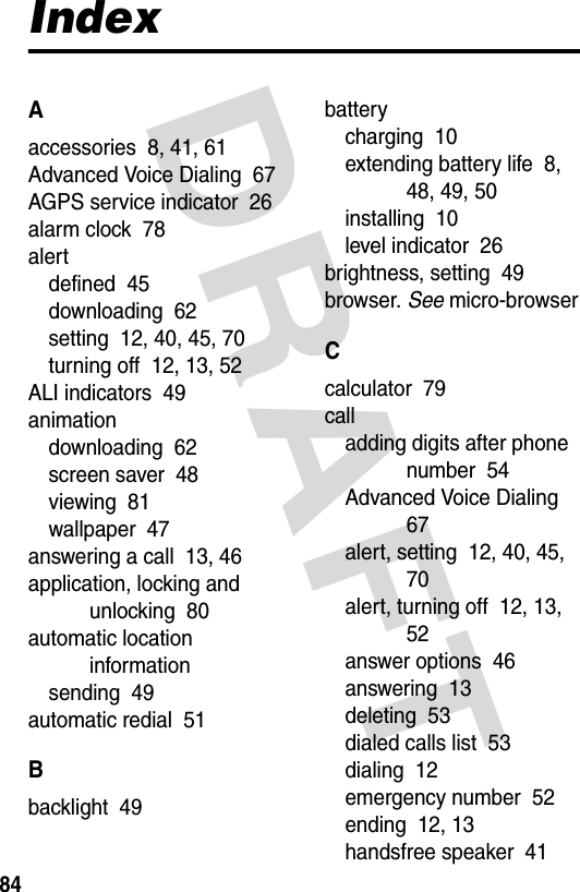 DRAFT 84IndexAaccessories  8, 41, 61Advanced Voice Dialing  67AGPS service indicator  26alarm clock  78alertdefined  45downloading  62setting  12, 40, 45, 70turning off  12, 13, 52ALI indicators  49animationdownloading  62screen saver  48viewing  81wallpaper  47answering a call  13, 46application, locking and unlocking  80automatic location informationsending  49automatic redial  51Bbacklight  49batterycharging  10extending battery life  8, 48, 49, 50installing  10level indicator  26brightness, setting  49browser. See micro-browserCcalculator  79calladding digits after phone number  54Advanced Voice Dialing  67alert, setting  12, 40, 45, 70alert, turning off  12, 13, 52answer options  46answering  13deleting  53dialed calls list  53dialing  12emergency number  52ending  12, 13handsfree speaker  41