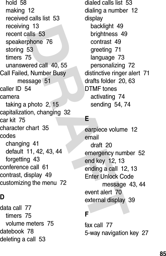 DRAFT 85hold  58making  12received calls list  53receiving  13recent calls  53speakerphone  76storing  53timers  75unanswered call  40, 55Call Failed, Number Busy message  51caller ID  54camerataking a photo  2, 15capitalization, changing  32car kit  75character chart  35codeschanging  41default  11, 42, 43, 44forgetting  43conference call  61contrast, display  49customizing the menu  72Ddata call  77timers  75volume meters  75datebook  78deleting a call  53dialed calls list  53dialing a number  12displaybacklight  49brightness  49contrast  49greeting  71language  73personalizing  72distinctive ringer alert  71drafts folder  20, 63DTMF tonesactivating  74sending  54, 74Eearpiece volume  12emaildraft  20emergency number  52end key  12, 13ending a call  12, 13Enter Unlock Code message  43, 44event alert  70external display  39Ffax call  775-way navigation key  27