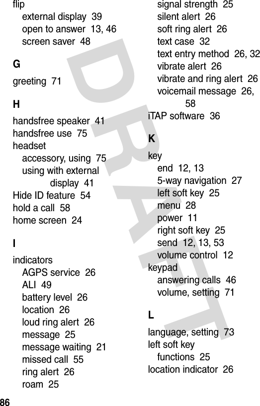 DRAFT 86flipexternal display  39open to answer  13, 46screen saver  48Ggreeting  71Hhandsfree speaker  41handsfree use  75headsetaccessory, using  75using with external display  41Hide ID feature  54hold a call  58home screen  24IindicatorsAGPS service  26ALI  49battery level  26location  26loud ring alert  26message  25message waiting  21missed call  55ring alert  26roam  25signal strength  25silent alert  26soft ring alert  26text case  32text entry method  26, 32vibrate alert  26vibrate and ring alert  26voicemail message  26, 58iTAP software  36Kkeyend  12, 135-way navigation  27left soft key  25menu  28power  11right soft key  25send  12, 13, 53volume control  12keypadanswering calls  46volume, setting  71Llanguage, setting  73left soft keyfunctions  25location indicator  26