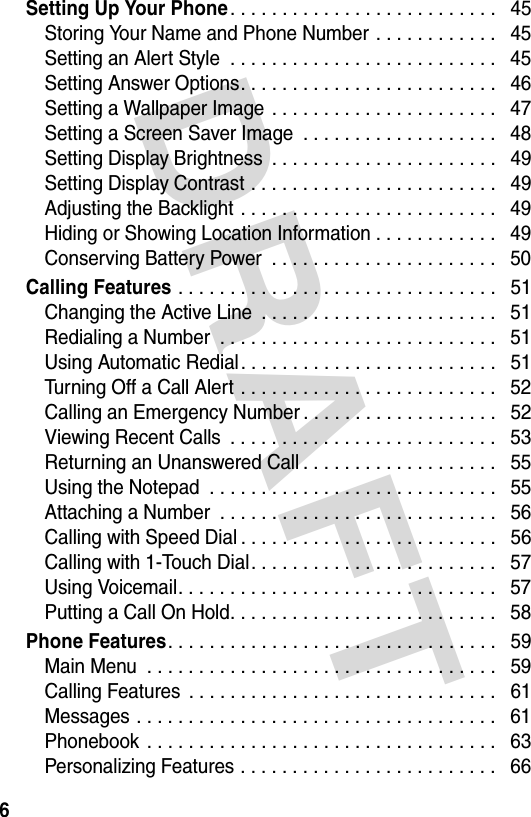 DRAFT 6Setting Up Your Phone. . . . . . . . . . . . . . . . . . . . . . . . . .   45Storing Your Name and Phone Number . . . . . . . . . . . .   45Setting an Alert Style  . . . . . . . . . . . . . . . . . . . . . . . . . .   45Setting Answer Options. . . . . . . . . . . . . . . . . . . . . . . . .   46Setting a Wallpaper Image  . . . . . . . . . . . . . . . . . . . . . .   47Setting a Screen Saver Image  . . . . . . . . . . . . . . . . . . .   48Setting Display Brightness  . . . . . . . . . . . . . . . . . . . . . .   49Setting Display Contrast . . . . . . . . . . . . . . . . . . . . . . . .   49Adjusting the Backlight . . . . . . . . . . . . . . . . . . . . . . . . .   49Hiding or Showing Location Information . . . . . . . . . . . .   49Conserving Battery Power  . . . . . . . . . . . . . . . . . . . . . .   50Calling Features . . . . . . . . . . . . . . . . . . . . . . . . . . . . . . .   51Changing the Active Line  . . . . . . . . . . . . . . . . . . . . . . .   51Redialing a Number  . . . . . . . . . . . . . . . . . . . . . . . . . . .   51Using Automatic Redial. . . . . . . . . . . . . . . . . . . . . . . . .   51Turning Off a Call Alert . . . . . . . . . . . . . . . . . . . . . . . . .   52Calling an Emergency Number . . . . . . . . . . . . . . . . . . .   52Viewing Recent Calls  . . . . . . . . . . . . . . . . . . . . . . . . . .   53Returning an Unanswered Call . . . . . . . . . . . . . . . . . . .   55Using the Notepad  . . . . . . . . . . . . . . . . . . . . . . . . . . . .   55Attaching a Number  . . . . . . . . . . . . . . . . . . . . . . . . . . .   56Calling with Speed Dial . . . . . . . . . . . . . . . . . . . . . . . . .   56Calling with 1-Touch Dial. . . . . . . . . . . . . . . . . . . . . . . .   57Using Voicemail. . . . . . . . . . . . . . . . . . . . . . . . . . . . . . .   57Putting a Call On Hold. . . . . . . . . . . . . . . . . . . . . . . . . .   58Phone Features. . . . . . . . . . . . . . . . . . . . . . . . . . . . . . . .   59Main Menu  . . . . . . . . . . . . . . . . . . . . . . . . . . . . . . . . . .   59Calling Features  . . . . . . . . . . . . . . . . . . . . . . . . . . . . . .   61Messages . . . . . . . . . . . . . . . . . . . . . . . . . . . . . . . . . . .   61Phonebook  . . . . . . . . . . . . . . . . . . . . . . . . . . . . . . . . . .   63Personalizing Features . . . . . . . . . . . . . . . . . . . . . . . . .   66