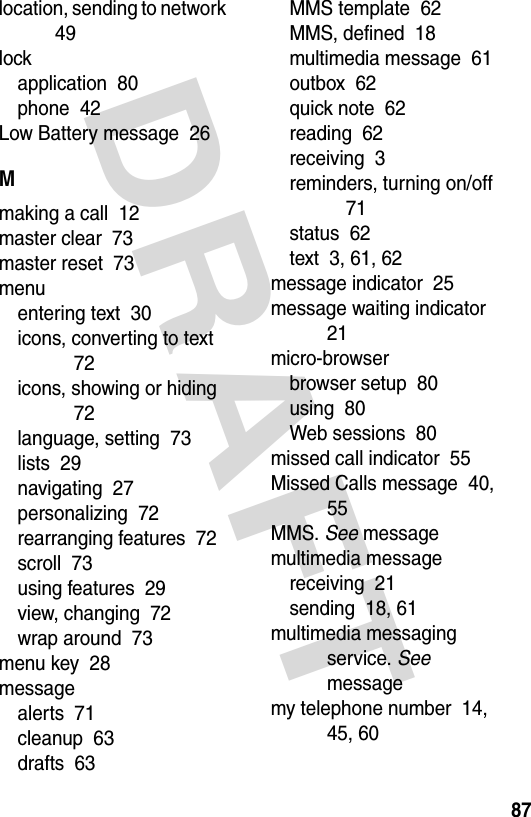 DRAFT 87location, sending to network  49lockapplication  80phone  42Low Battery message  26Mmaking a call  12master clear  73master reset  73menuentering text  30icons, converting to text  72icons, showing or hiding  72language, setting  73lists  29navigating  27personalizing  72rearranging features  72scroll  73using features  29view, changing  72wrap around  73menu key  28messagealerts  71cleanup  63drafts  63MMS template  62MMS, defined  18multimedia message  61outbox  62quick note  62reading  62receiving  3reminders, turning on/off  71status  62text  3, 61, 62message indicator  25message waiting indicator  21micro-browserbrowser setup  80using  80Web sessions  80missed call indicator  55Missed Calls message  40, 55MMS. See messagemultimedia messagereceiving  21sending  18, 61multimedia messaging service. See messagemy telephone number  14, 45, 60