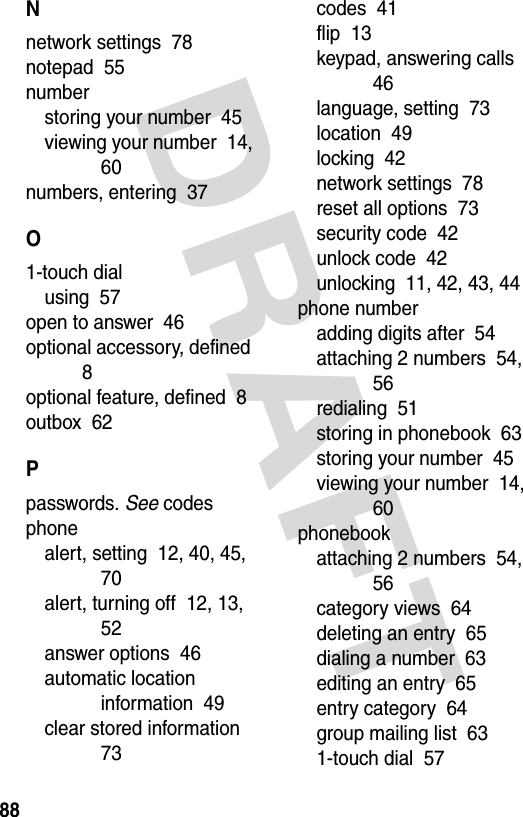 DRAFT 88Nnetwork settings  78notepad  55numberstoring your number  45viewing your number  14, 60numbers, entering  37O1-touch dialusing  57open to answer  46optional accessory, defined  8optional feature, defined  8outbox  62Ppasswords. See codesphonealert, setting  12, 40, 45, 70alert, turning off  12, 13, 52answer options  46automatic location information  49clear stored information  73codes  41flip  13keypad, answering calls  46language, setting  73location  49locking  42network settings  78reset all options  73security code  42unlock code  42unlocking  11, 42, 43, 44phone numberadding digits after  54attaching 2 numbers  54, 56redialing  51storing in phonebook  63storing your number  45viewing your number  14, 60phonebookattaching 2 numbers  54, 56category views  64deleting an entry  65dialing a number  63editing an entry  65entry category  64group mailing list  631-touch dial  57