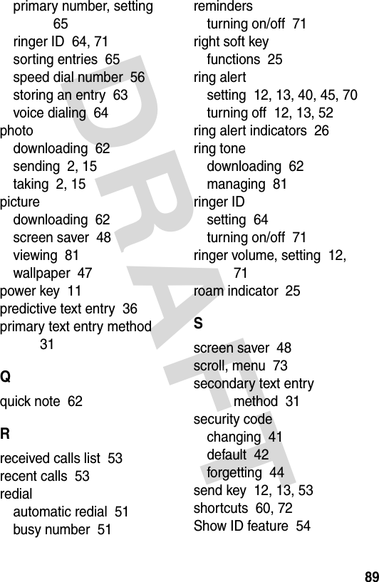 DRAFT 89primary number, setting  65ringer ID  64, 71sorting entries  65speed dial number  56storing an entry  63voice dialing  64photodownloading  62sending  2, 15taking  2, 15picturedownloading  62screen saver  48viewing  81wallpaper  47power key  11predictive text entry  36primary text entry method  31Qquick note  62Rreceived calls list  53recent calls  53redialautomatic redial  51busy number  51remindersturning on/off  71right soft keyfunctions  25ring alertsetting  12, 13, 40, 45, 70turning off  12, 13, 52ring alert indicators  26ring tonedownloading  62managing  81ringer IDsetting  64turning on/off  71ringer volume, setting  12, 71roam indicator  25Sscreen saver  48scroll, menu  73secondary text entry method  31security codechanging  41default  42forgetting  44send key  12, 13, 53shortcuts  60, 72Show ID feature  54