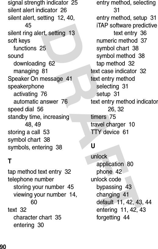 DRAFT 90signal strength indicator  25silent alert indicator  26silent alert, setting  12, 40, 45silent ring alert, setting  13soft keysfunctions  25sounddownloading  62managing  81Speaker On message  41speakerphoneactivating  76automatic answer  76speed dial  56standby time, increasing  48, 49storing a call  53symbol chart  38symbols, entering  38Ttap method text entry  32telephone numberstoring your number  45viewing your number  14, 60text  32character chart  35entering  30entry method, selecting  31entry method, setup  31iTAP software predictive text entry  36numeric method  37symbol chart  38symbol method  38tap method  32text case indicator  32text entry methodselecting  31setup  31text entry method indicator  26, 32timers  75travel charger  10TTY device  61Uunlockapplication  80phone  42unlock codebypassing  43changing  41default  11, 42, 43, 44entering  11, 42, 43forgetting  44