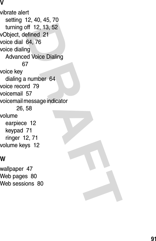 DRAFT 91Vvibrate alertsetting  12, 40, 45, 70turning off  12, 13, 52vObject, defined  21voice dial  64, 76voice dialingAdvanced Voice Dialing  67voice keydialing a number  64voice record  79voicemail  57voicemail message indicator  26, 58volumeearpiece  12keypad  71ringer  12, 71volume keys  12Wwallpaper  47Web pages  80Web sessions  80