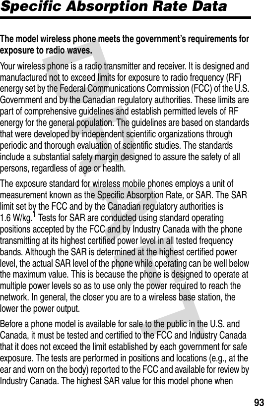 DRAFT 93Specific Absorption Rate DataThe model wireless phone meets the government’s requirements for exposure to radio waves. Your wireless phone is a radio transmitter and receiver. It is designed and manufactured not to exceed limits for exposure to radio frequency (RF) energy set by the Federal Communications Commission (FCC) of the U.S. Government and by the Canadian regulatory authorities. These limits are part of comprehensive guidelines and establish permitted levels of RF energy for the general population. The guidelines are based on standards that were developed by independent scientific organizations through periodic and thorough evaluation of scientific studies. The standards include a substantial safety margin designed to assure the safety of all persons, regardless of age or health.The exposure standard for wireless mobile phones employs a unit of measurement known as the Specific Absorption Rate, or SAR. The SAR limit set by the FCC and by the Canadian regulatory authorities is 1.6 W/kg.1 Tests for SAR are conducted using standard operating positions accepted by the FCC and by Industry Canada with the phone transmitting at its highest certified power level in all tested frequency bands. Although the SAR is determined at the highest certified power level, the actual SAR level of the phone while operating can be well below the maximum value. This is because the phone is designed to operate at multiple power levels so as to use only the power required to reach the network. In general, the closer you are to a wireless base station, the lower the power output.Before a phone model is available for sale to the public in the U.S. and Canada, it must be tested and certified to the FCC and Industry Canada that it does not exceed the limit established by each government for safe exposure. The tests are performed in positions and locations (e.g., at the ear and worn on the body) reported to the FCC and available for review by Industry Canada. The highest SAR value for this model phone when 