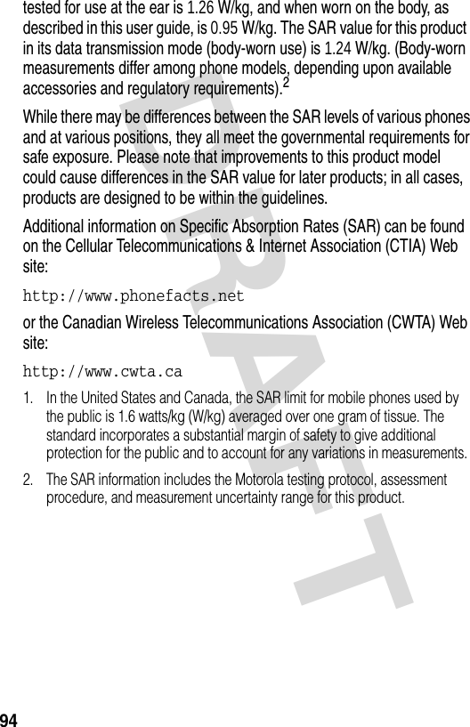 DRAFT 94tested for use at the ear is 1.26 W/kg, and when worn on the body, as described in this user guide, is 0.95 W/kg. The SAR value for this product in its data transmission mode (body-worn use) is 1.24 W/kg. (Body-worn measurements differ among phone models, depending upon available accessories and regulatory requirements).2While there may be differences between the SAR levels of various phones and at various positions, they all meet the governmental requirements for safe exposure. Please note that improvements to this product model could cause differences in the SAR value for later products; in all cases, products are designed to be within the guidelines.Additional information on Specific Absorption Rates (SAR) can be found on the Cellular Telecommunications &amp; Internet Association (CTIA) Web site:http://www.phonefacts.net or the Canadian Wireless Telecommunications Association (CWTA) Web site:http://www.cwta.ca 1. In the United States and Canada, the SAR limit for mobile phones used by the public is 1.6 watts/kg (W/kg) averaged over one gram of tissue. The standard incorporates a substantial margin of safety to give additional protection for the public and to account for any variations in measurements.2. The SAR information includes the Motorola testing protocol, assessment procedure, and measurement uncertainty range for this product.