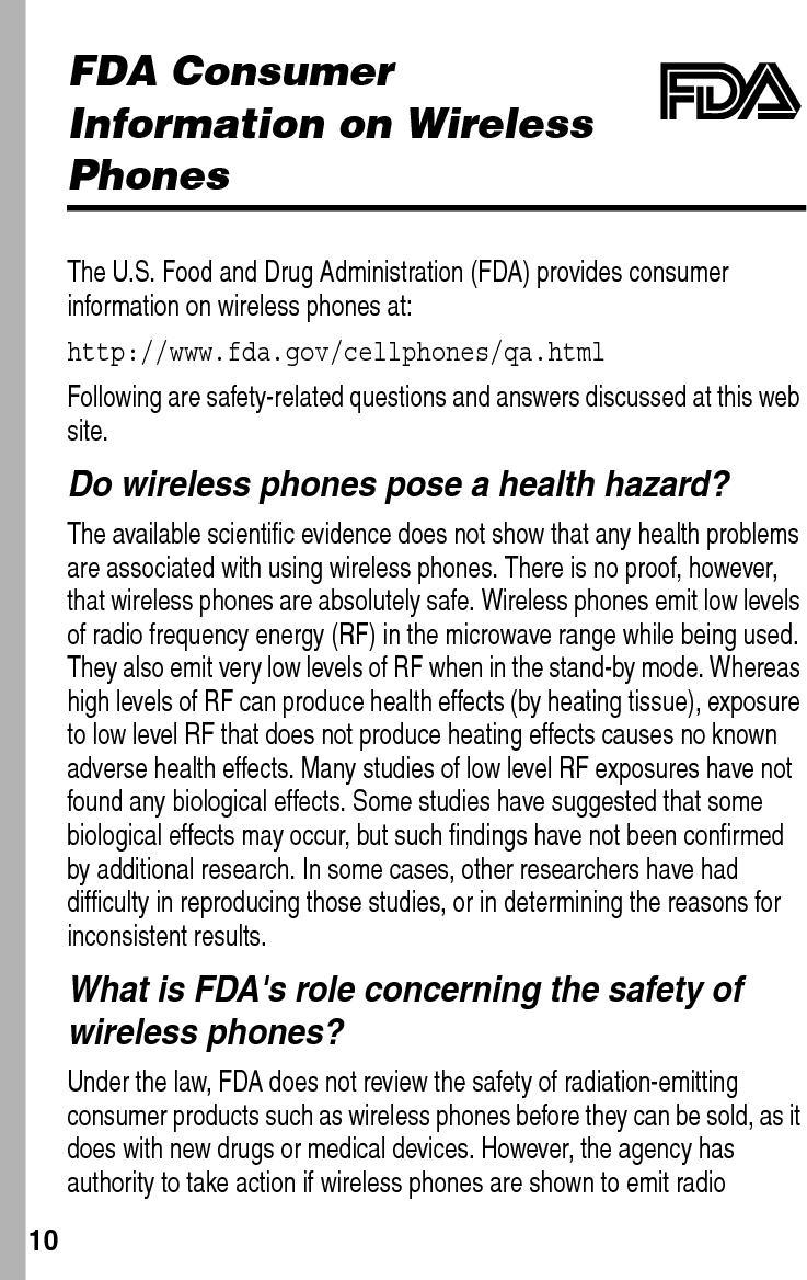  10FDA Consumer Information on Wireless PhonesThe U.S. Food and Drug Administration (FDA) provides consumer information on wireless phones at:http://www.fda.gov/cellphones/qa.htmlFollowing are safety-related questions and answers discussed at this web site.Do wireless phones pose a health hazard?The available scientific evidence does not show that any health problems are associated with using wireless phones. There is no proof, however, that wireless phones are absolutely safe. Wireless phones emit low levels of radio frequency energy (RF) in the microwave range while being used. They also emit very low levels of RF when in the stand-by mode. Whereas high levels of RF can produce health effects (by heating tissue), exposure to low level RF that does not produce heating effects causes no known adverse health effects. Many studies of low level RF exposures have not found any biological effects. Some studies have suggested that some biological effects may occur, but such findings have not been confirmed by additional research. In some cases, other researchers have had difficulty in reproducing those studies, or in determining the reasons for inconsistent results.What is FDA&apos;s role concerning the safety of wireless phones?Under the law, FDA does not review the safety of radiation-emitting consumer products such as wireless phones before they can be sold, as it does with new drugs or medical devices. However, the agency has authority to take action if wireless phones are shown to emit radio 