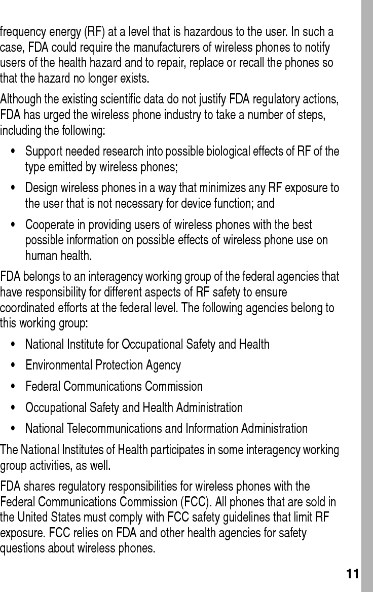  11frequency energy (RF) at a level that is hazardous to the user. In such a case, FDA could require the manufacturers of wireless phones to notify users of the health hazard and to repair, replace or recall the phones so that the hazard no longer exists.Although the existing scientific data do not justify FDA regulatory actions, FDA has urged the wireless phone industry to take a number of steps, including the following:•Support needed research into possible biological effects of RF of the type emitted by wireless phones; •Design wireless phones in a way that minimizes any RF exposure to the user that is not necessary for device function; and •Cooperate in providing users of wireless phones with the best possible information on possible effects of wireless phone use on human health. FDA belongs to an interagency working group of the federal agencies that have responsibility for different aspects of RF safety to ensure coordinated efforts at the federal level. The following agencies belong to this working group:•National Institute for Occupational Safety and Health •Environmental Protection Agency •Federal Communications Commission •Occupational Safety and Health Administration •National Telecommunications and Information Administration The National Institutes of Health participates in some interagency working group activities, as well.FDA shares regulatory responsibilities for wireless phones with the Federal Communications Commission (FCC). All phones that are sold in the United States must comply with FCC safety guidelines that limit RF exposure. FCC relies on FDA and other health agencies for safety questions about wireless phones.