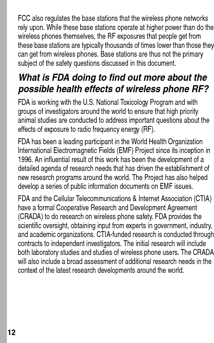  12FCC also regulates the base stations that the wireless phone networks rely upon. While these base stations operate at higher power than do the wireless phones themselves, the RF exposures that people get from these base stations are typically thousands of times lower than those they can get from wireless phones. Base stations are thus not the primary subject of the safety questions discussed in this document.What is FDA doing to find out more about the possible health effects of wireless phone RF?FDA is working with the U.S. National Toxicology Program and with groups of investigators around the world to ensure that high priority animal studies are conducted to address important questions about the effects of exposure to radio frequency energy (RF).FDA has been a leading participant in the World Health Organization International Electromagnetic Fields (EMF) Project since its inception in 1996. An influential result of this work has been the development of a detailed agenda of research needs that has driven the establishment of new research programs around the world. The Project has also helped develop a series of public information documents on EMF issues.FDA and the Cellular Telecommunications &amp; Internet Association (CTIA) have a formal Cooperative Research and Development Agreement (CRADA) to do research on wireless phone safety. FDA provides the scientific oversight, obtaining input from experts in government, industry, and academic organizations. CTIA-funded research is conducted through contracts to independent investigators. The initial research will include both laboratory studies and studies of wireless phone users. The CRADA will also include a broad assessment of additional research needs in the context of the latest research developments around the world.