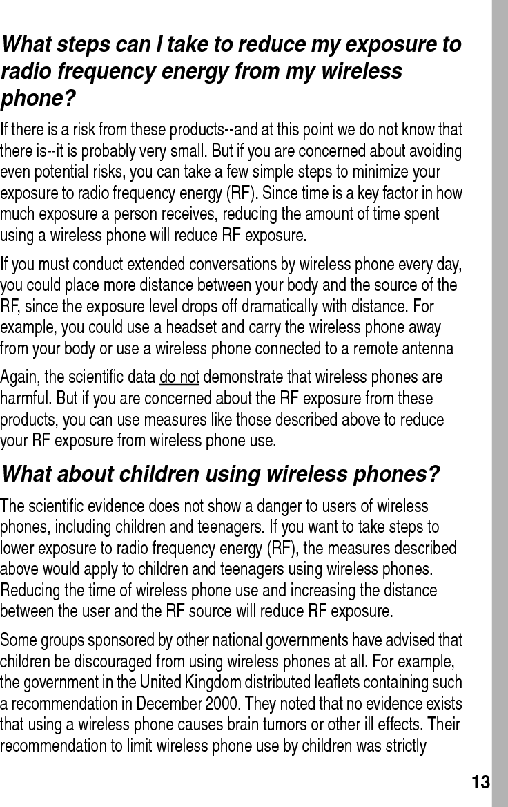  13What steps can I take to reduce my exposure to radio frequency energy from my wireless phone?If there is a risk from these products--and at this point we do not know that there is--it is probably very small. But if you are concerned about avoiding even potential risks, you can take a few simple steps to minimize your exposure to radio frequency energy (RF). Since time is a key factor in how much exposure a person receives, reducing the amount of time spent using a wireless phone will reduce RF exposure.If you must conduct extended conversations by wireless phone every day, you could place more distance between your body and the source of the RF, since the exposure level drops off dramatically with distance. For example, you could use a headset and carry the wireless phone away from your body or use a wireless phone connected to a remote antenna Again, the scientific data do not demonstrate that wireless phones are harmful. But if you are concerned about the RF exposure from these products, you can use measures like those described above to reduce your RF exposure from wireless phone use.What about children using wireless phones?The scientific evidence does not show a danger to users of wireless phones, including children and teenagers. If you want to take steps to lower exposure to radio frequency energy (RF), the measures described above would apply to children and teenagers using wireless phones. Reducing the time of wireless phone use and increasing the distance between the user and the RF source will reduce RF exposure.Some groups sponsored by other national governments have advised that children be discouraged from using wireless phones at all. For example, the government in the United Kingdom distributed leaflets containing such a recommendation in December 2000. They noted that no evidence exists that using a wireless phone causes brain tumors or other ill effects. Their recommendation to limit wireless phone use by children was strictly 