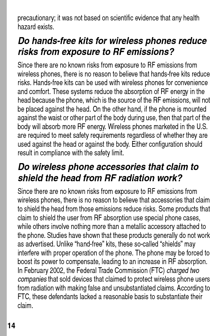  14precautionary; it was not based on scientific evidence that any health hazard exists.Do hands-free kits for wireless phones reduce risks from exposure to RF emissions?Since there are no known risks from exposure to RF emissions from wireless phones, there is no reason to believe that hands-free kits reduce risks. Hands-free kits can be used with wireless phones for convenience and comfort. These systems reduce the absorption of RF energy in the head because the phone, which is the source of the RF emissions, will not be placed against the head. On the other hand, if the phone is mounted against the waist or other part of the body during use, then that part of the body will absorb more RF energy. Wireless phones marketed in the U.S. are required to meet safety requirements regardless of whether they are used against the head or against the body. Either configuration should result in compliance with the safety limit.Do wireless phone accessories that claim to shield the head from RF radiation work?Since there are no known risks from exposure to RF emissions from wireless phones, there is no reason to believe that accessories that claim to shield the head from those emissions reduce risks. Some products that claim to shield the user from RF absorption use special phone cases, while others involve nothing more than a metallic accessory attached to the phone. Studies have shown that these products generally do not work as advertised. Unlike “hand-free” kits, these so-called “shields” may interfere with proper operation of the phone. The phone may be forced to boost its power to compensate, leading to an increase in RF absorption. In February 2002, the Federal Trade Commission (FTC) charged two companies that sold devices that claimed to protect wireless phone users from radiation with making false and unsubstantiated claims. According to FTC, these defendants lacked a reasonable basis to substantiate their claim.