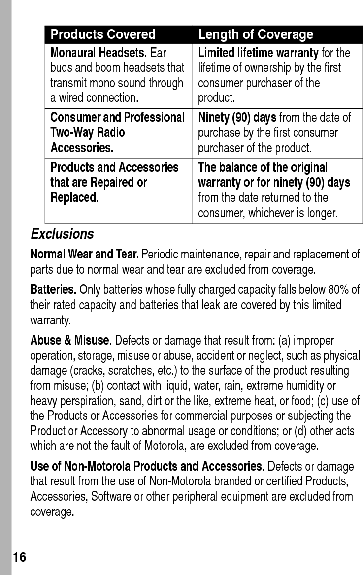  16ExclusionsNormal Wear and Tear. Periodic maintenance, repair and replacement of parts due to normal wear and tear are excluded from coverage.Batteries. Only batteries whose fully charged capacity falls below 80% of their rated capacity and batteries that leak are covered by this limited warranty.Abuse &amp; Misuse. Defects or damage that result from: (a) improper operation, storage, misuse or abuse, accident or neglect, such as physical damage (cracks, scratches, etc.) to the surface of the product resulting from misuse; (b) contact with liquid, water, rain, extreme humidity or heavy perspiration, sand, dirt or the like, extreme heat, or food; (c) use of the Products or Accessories for commercial purposes or subjecting the Product or Accessory to abnormal usage or conditions; or (d) other acts which are not the fault of Motorola, are excluded from coverage.Use of Non-Motorola Products and Accessories. Defects or damage that result from the use of Non-Motorola branded or certified Products, Accessories, Software or other peripheral equipment are excluded from coverage.Monaural Headsets. Ear buds and boom headsets that transmit mono sound through a wired connection.Limited lifetime warranty for the lifetime of ownership by the first consumer purchaser of the product.Consumer and Professional Two-Way Radio Accessories. Ninety (90) days from the date of purchase by the first consumer purchaser of the product.Products and Accessories that are Repaired or Replaced. The balance of the original warranty or for ninety (90) days from the date returned to the consumer, whichever is longer.Products Covered Length of Coverage