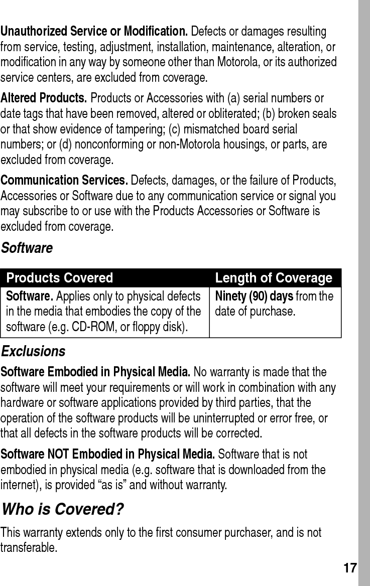  17Unauthorized Service or Modification. Defects or damages resulting from service, testing, adjustment, installation, maintenance, alteration, or modification in any way by someone other than Motorola, or its authorized service centers, are excluded from coverage.Altered Products. Products or Accessories with (a) serial numbers or date tags that have been removed, altered or obliterated; (b) broken seals or that show evidence of tampering; (c) mismatched board serial numbers; or (d) nonconforming or non-Motorola housings, or parts, are excluded from coverage.Communication Services. Defects, damages, or the failure of Products, Accessories or Software due to any communication service or signal you may subscribe to or use with the Products Accessories or Software is excluded from coverage.SoftwareExclusionsSoftware Embodied in Physical Media. No warranty is made that the software will meet your requirements or will work in combination with any hardware or software applications provided by third parties, that the operation of the software products will be uninterrupted or error free, or that all defects in the software products will be corrected.Software NOT Embodied in Physical Media. Software that is not embodied in physical media (e.g. software that is downloaded from the internet), is provided “as is” and without warranty.Who is Covered?This warranty extends only to the first consumer purchaser, and is not transferable.Products Covered Length of CoverageSoftware. Applies only to physical defects in the media that embodies the copy of the software (e.g. CD-ROM, or floppy disk).Ninety (90) days from the date of purchase.