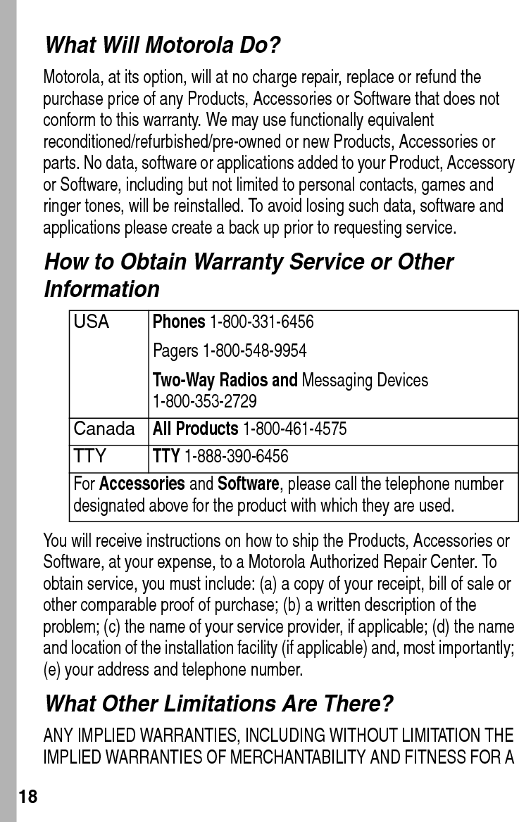  18What Will Motorola Do?Motorola, at its option, will at no charge repair, replace or refund the purchase price of any Products, Accessories or Software that does not conform to this warranty. We may use functionally equivalent reconditioned/refurbished/pre-owned or new Products, Accessories or parts. No data, software or applications added to your Product, Accessory or Software, including but not limited to personal contacts, games and ringer tones, will be reinstalled. To avoid losing such data, software and applications please create a back up prior to requesting service.How to Obtain Warranty Service or Other InformationYou will receive instructions on how to ship the Products, Accessories or Software, at your expense, to a Motorola Authorized Repair Center. To obtain service, you must include: (a) a copy of your receipt, bill of sale or other comparable proof of purchase; (b) a written description of the problem; (c) the name of your service provider, if applicable; (d) the name and location of the installation facility (if applicable) and, most importantly; (e) your address and telephone number.What Other Limitations Are There?ANY IMPLIED WARRANTIES, INCLUDING WITHOUT LIMITATION THE IMPLIED WARRANTIES OF MERCHANTABILITY AND FITNESS FOR A USAPhones 1-800-331-6456 Pagers 1-800-548-9954Two-Way Radios and Messaging Devices 1-800-353-2729 CanadaAll Products 1-800-461-4575 TTYTTY 1-888-390-6456 For Accessories and Software, please call the telephone number designated above for the product with which they are used.