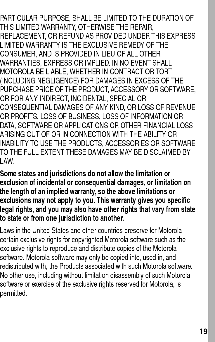  19PARTICULAR PURPOSE, SHALL BE LIMITED TO THE DURATION OF THIS LIMITED WARRANTY, OTHERWISE THE REPAIR, REPLACEMENT, OR REFUND AS PROVIDED UNDER THIS EXPRESS LIMITED WARRANTY IS THE EXCLUSIVE REMEDY OF THE CONSUMER, AND IS PROVIDED IN LIEU OF ALL OTHER WARRANTIES, EXPRESS OR IMPLIED. IN NO EVENT SHALL MOTOROLA BE LIABLE, WHETHER IN CONTRACT OR TORT (INCLUDING NEGLIGENCE) FOR DAMAGES IN EXCESS OF THE PURCHASE PRICE OF THE PRODUCT, ACCESSORY OR SOFTWARE, OR FOR ANY INDIRECT, INCIDENTAL, SPECIAL OR CONSEQUENTIAL DAMAGES OF ANY KIND, OR LOSS OF REVENUE OR PROFITS, LOSS OF BUSINESS, LOSS OF INFORMATION OR DATA, SOFTWARE OR APPLICATIONS OR OTHER FINANCIAL LOSS ARISING OUT OF OR IN CONNECTION WITH THE ABILITY OR INABILITY TO USE THE PRODUCTS, ACCESSORIES OR SOFTWARE TO THE FULL EXTENT THESE DAMAGES MAY BE DISCLAIMED BY LAW.Some states and jurisdictions do not allow the limitation or exclusion of incidental or consequential damages, or limitation on the length of an implied warranty, so the above limitations or exclusions may not apply to you. This warranty gives you specific legal rights, and you may also have other rights that vary from state to state or from one jurisdiction to another. Laws in the United States and other countries preserve for Motorola certain exclusive rights for copyrighted Motorola software such as the exclusive rights to reproduce and distribute copies of the Motorola software. Motorola software may only be copied into, used in, and redistributed with, the Products associated with such Motorola software. No other use, including without limitation disassembly of such Motorola software or exercise of the exclusive rights reserved for Motorola, is permitted.