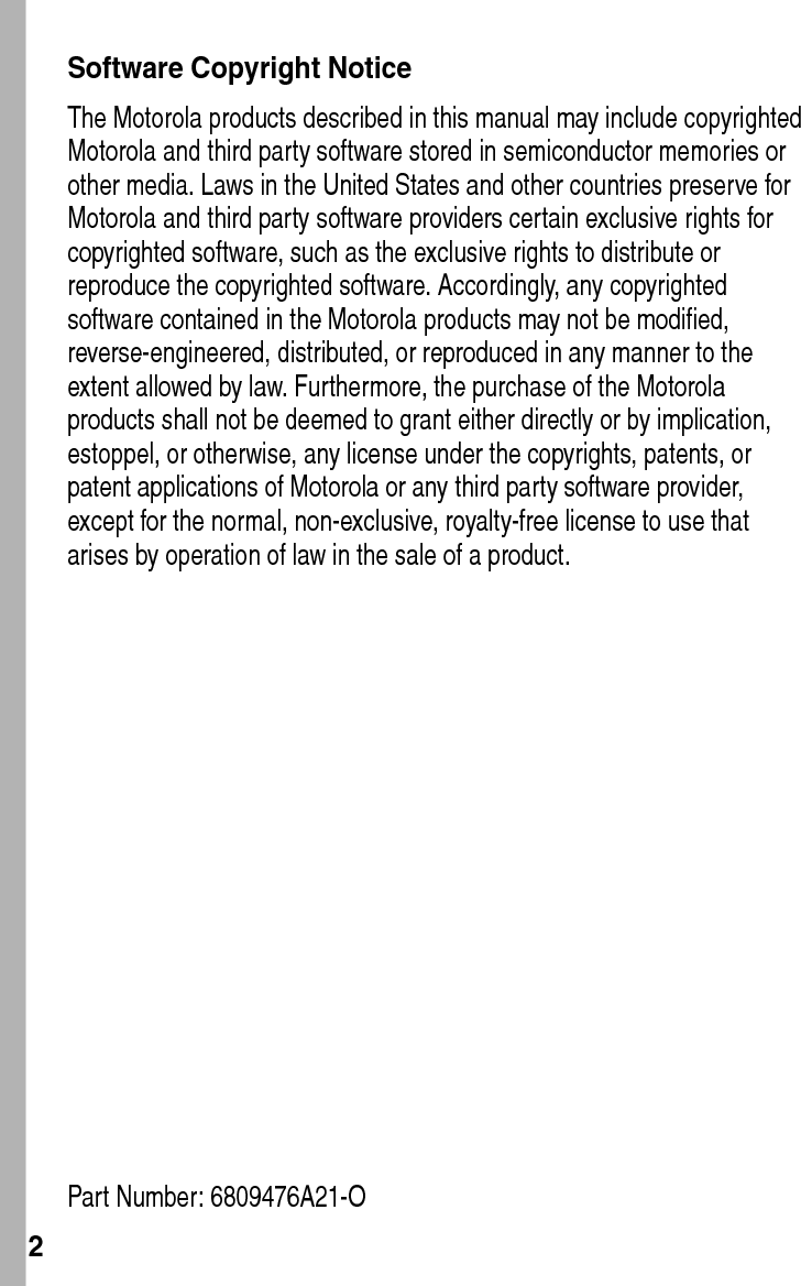  2Software Copyright NoticeThe Motorola products described in this manual may include copyrighted Motorola and third party software stored in semiconductor memories or other media. Laws in the United States and other countries preserve for Motorola and third party software providers certain exclusive rights for copyrighted software, such as the exclusive rights to distribute or reproduce the copyrighted software. Accordingly, any copyrighted software contained in the Motorola products may not be modified, reverse-engineered, distributed, or reproduced in any manner to the extent allowed by law. Furthermore, the purchase of the Motorola products shall not be deemed to grant either directly or by implication, estoppel, or otherwise, any license under the copyrights, patents, or patent applications of Motorola or any third party software provider, except for the normal, non-exclusive, royalty-free license to use that arises by operation of law in the sale of a product.Part Number: 6809476A21-O