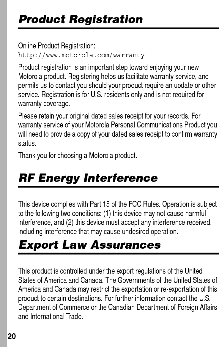  20Product RegistrationOnline Product Registration: http://www.motorola.com/warrantyProduct registration is an important step toward enjoying your new Motorola product. Registering helps us facilitate warranty service, and permits us to contact you should your product require an update or other service. Registration is for U.S. residents only and is not required for warranty coverage.Please retain your original dated sales receipt for your records. For warranty service of your Motorola Personal Communications Product you will need to provide a copy of your dated sales receipt to confirm warranty status.Thank you for choosing a Motorola product. RF Energy InterferenceThis device complies with Part 15 of the FCC Rules. Operation is subject to the following two conditions: (1) this device may not cause harmful interference, and (2) this device must accept any interference received, including interference that may cause undesired operation.Export Law AssurancesThis product is controlled under the export regulations of the United States of America and Canada. The Governments of the United States of America and Canada may restrict the exportation or re-exportation of this product to certain destinations. For further information contact the U.S. Department of Commerce or the Canadian Department of Foreign Affairs and International Trade.