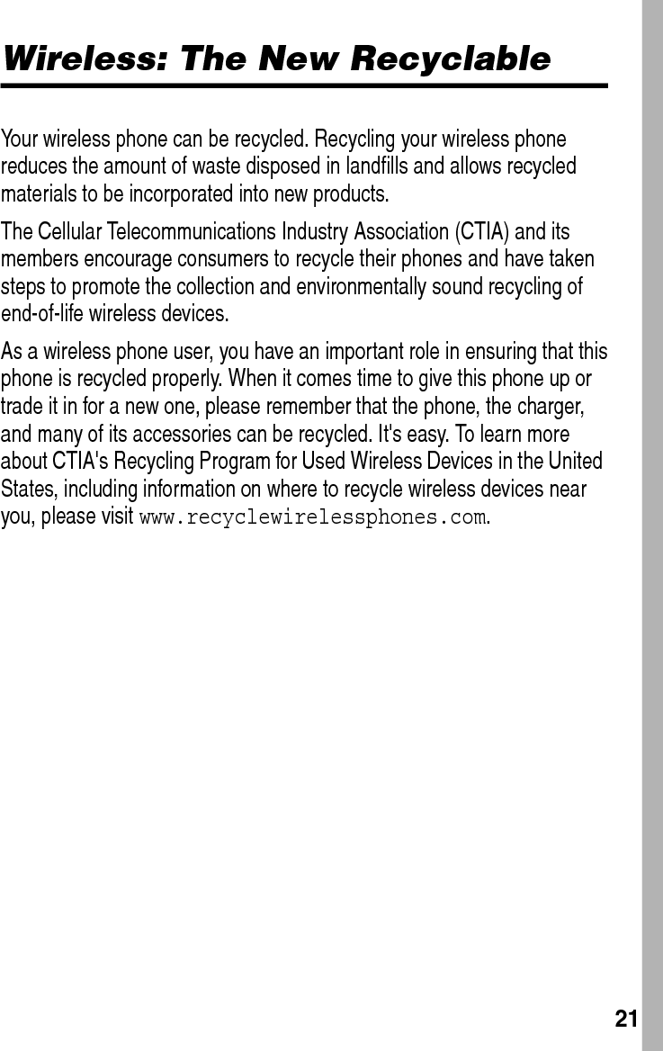  21Wireless: The New RecyclableYour wireless phone can be recycled. Recycling your wireless phone reduces the amount of waste disposed in landfills and allows recycled materials to be incorporated into new products.The Cellular Telecommunications Industry Association (CTIA) and its members encourage consumers to recycle their phones and have taken steps to promote the collection and environmentally sound recycling of end-of-life wireless devices.As a wireless phone user, you have an important role in ensuring that this phone is recycled properly. When it comes time to give this phone up or trade it in for a new one, please remember that the phone, the charger, and many of its accessories can be recycled. It&apos;s easy. To learn more about CTIA&apos;s Recycling Program for Used Wireless Devices in the United States, including information on where to recycle wireless devices near you, please visit www.recyclewirelessphones.com.