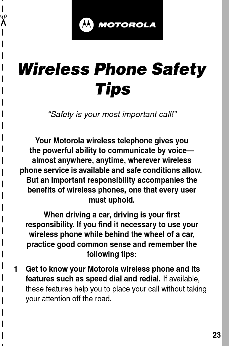  ✂23art# 020827-O.epsWireless Phone Safety Tips“Safety is your most important call!”Your Motorola wireless telephone gives youthe powerful ability to communicate by voice—almost anywhere, anytime, wherever wirelessphone service is available and safe conditions allow. But an important responsibility accompanies the benefits of wireless phones, one that every user must uphold. When driving a car, driving is your firstresponsibility. If you find it necessary to use your wireless phone while behind the wheel of a car, practice good common sense and remember the following tips:1 Get to know your Motorola wireless phone and its features such as speed dial and redial. If available, these features help you to place your call without taking your attention off the road.