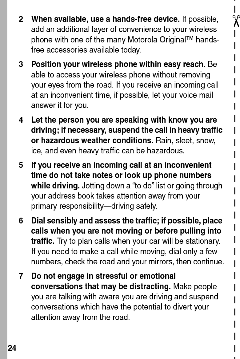  24✂2 When available, use a hands-free device. If possible, add an additional layer of convenience to your wireless phone with one of the many Motorola Original™ hands-free accessories available today.3 Position your wireless phone within easy reach. Be able to access your wireless phone without removing your eyes from the road. If you receive an incoming call at an inconvenient time, if possible, let your voice mail answer it for you.4 Let the person you are speaking with know you are driving; if necessary, suspend the call in heavy traffic or hazardous weather conditions. Rain, sleet, snow, ice, and even heavy traffic can be hazardous.5 If you receive an incoming call at an inconvenient time do not take notes or look up phone numbers while driving. Jotting down a “to do” list or going through your address book takes attention away from your primary responsibility—driving safely.6 Dial sensibly and assess the traffic; if possible, place calls when you are not moving or before pulling into traffic. Try to plan calls when your car will be stationary. If you need to make a call while moving, dial only a few numbers, check the road and your mirrors, then continue.7 Do not engage in stressful or emotional conversations that may be distracting. Make people you are talking with aware you are driving and suspend conversations which have the potential to divert your attention away from the road.
