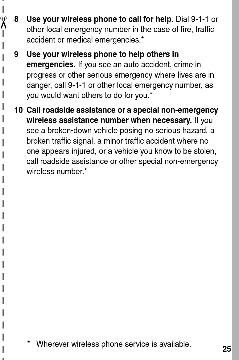  25✂8 Use your wireless phone to call for help. Dial 9-1-1 or other local emergency number in the case of fire, traffic accident or medical emergencies.*9 Use your wireless phone to help others in emergencies. If you see an auto accident, crime in progress or other serious emergency where lives are in danger, call 9-1-1 or other local emergency number, as you would want others to do for you.*10 Call roadside assistance or a special non-emergency wireless assistance number when necessary. If you see a broken-down vehicle posing no serious hazard, a broken traffic signal, a minor traffic accident where no one appears injured, or a vehicle you know to be stolen, call roadside assistance or other special non-emergency wireless number.** Wherever wireless phone service is available.