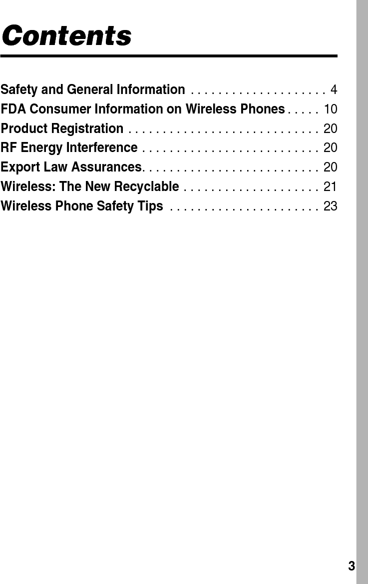  3ContentsSafety and General Information . . . . . . . . . . . . . . . . . . . .  4FDA Consumer Information on Wireless Phones. . . . .  10Product Registration . . . . . . . . . . . . . . . . . . . . . . . . . . . . 20RF Energy Interference . . . . . . . . . . . . . . . . . . . . . . . . . .  20Export Law Assurances. . . . . . . . . . . . . . . . . . . . . . . . . . 20Wireless: The New Recyclable . . . . . . . . . . . . . . . . . . . .  21Wireless Phone Safety Tips . . . . . . . . . . . . . . . . . . . . . .  23