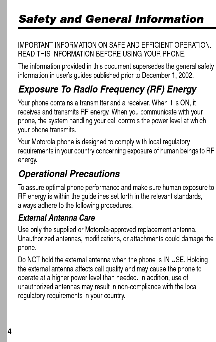  4Safety and General InformationIMPORTANT INFORMATION ON SAFE AND EFFICIENT OPERATION. READ THIS INFORMATION BEFORE USING YOUR PHONE.The information provided in this document supersedes the general safety information in user’s guides published prior to December 1, 2002.Exposure To Radio Frequency (RF) EnergyYour phone contains a transmitter and a receiver. When it is ON, it receives and transmits RF energy. When you communicate with your phone, the system handling your call controls the power level at which your phone transmits.Your Motorola phone is designed to comply with local regulatory requirements in your country concerning exposure of human beings to RF energy.Operational PrecautionsTo assure optimal phone performance and make sure human exposure to RF energy is within the guidelines set forth in the relevant standards, always adhere to the following procedures.External Antenna CareUse only the supplied or Motorola-approved replacement antenna. Unauthorized antennas, modifications, or attachments could damage the phone.Do NOT hold the external antenna when the phone is IN USE. Holding the external antenna affects call quality and may cause the phone to operate at a higher power level than needed. In addition, use of unauthorized antennas may result in non-compliance with the local regulatory requirements in your country.