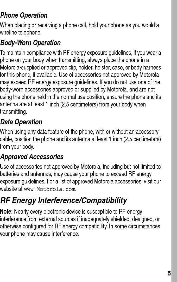  5Phone OperationWhen placing or receiving a phone call, hold your phone as you would a wireline telephone. Body-Worn OperationTo maintain compliance with RF energy exposure guidelines, if you wear a phone on your body when transmitting, always place the phone in a Motorola-supplied or approved clip, holder, holster, case, or body harness for this phone, if available. Use of accessories not approved by Motorola may exceed RF energy exposure guidelines. If you do not use one of the body-worn accessories approved or supplied by Motorola, and are not using the phone held in the normal use position, ensure the phone and its antenna are at least 1 inch (2.5 centimeters) from your body when transmitting.Data OperationWhen using any data feature of the phone, with or without an accessory cable, position the phone and its antenna at least 1 inch (2.5 centimeters) from your body.Approved AccessoriesUse of accessories not approved by Motorola, including but not limited to batteries and antennas, may cause your phone to exceed RF energy exposure guidelines. For a list of approved Motorola accessories, visit our website at www.Motorola.com.RF Energy Interference/CompatibilityNote: Nearly every electronic device is susceptible to RF energy interference from external sources if inadequately shielded, designed, or otherwise configured for RF energy compatibility. In some circumstances your phone may cause interference.