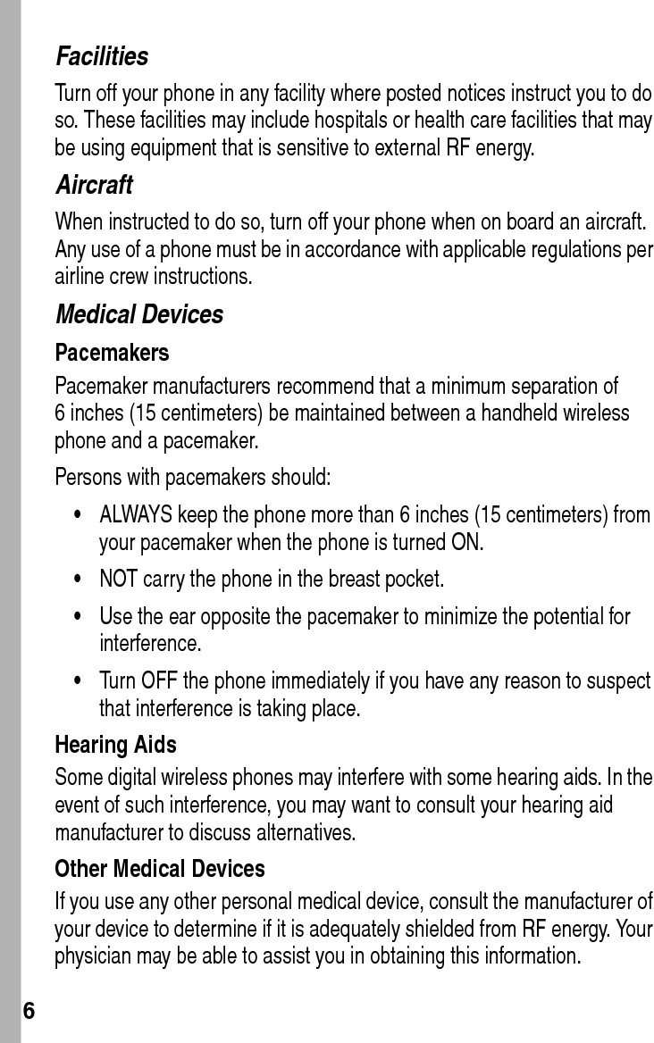  6FacilitiesTurn off your phone in any facility where posted notices instruct you to do so. These facilities may include hospitals or health care facilities that may be using equipment that is sensitive to external RF energy.AircraftWhen instructed to do so, turn off your phone when on board an aircraft. Any use of a phone must be in accordance with applicable regulations per airline crew instructions.Medical DevicesPacemakersPacemaker manufacturers recommend that a minimum separation of 6 inches (15 centimeters) be maintained between a handheld wireless phone and a pacemaker.Persons with pacemakers should:•ALWAYS keep the phone more than 6 inches (15 centimeters) from your pacemaker when the phone is turned ON.•NOT carry the phone in the breast pocket.•Use the ear opposite the pacemaker to minimize the potential for interference.•Turn OFF the phone immediately if you have any reason to suspect that interference is taking place.Hearing AidsSome digital wireless phones may interfere with some hearing aids. In the event of such interference, you may want to consult your hearing aid manufacturer to discuss alternatives.Other Medical DevicesIf you use any other personal medical device, consult the manufacturer of your device to determine if it is adequately shielded from RF energy. Your physician may be able to assist you in obtaining this information.