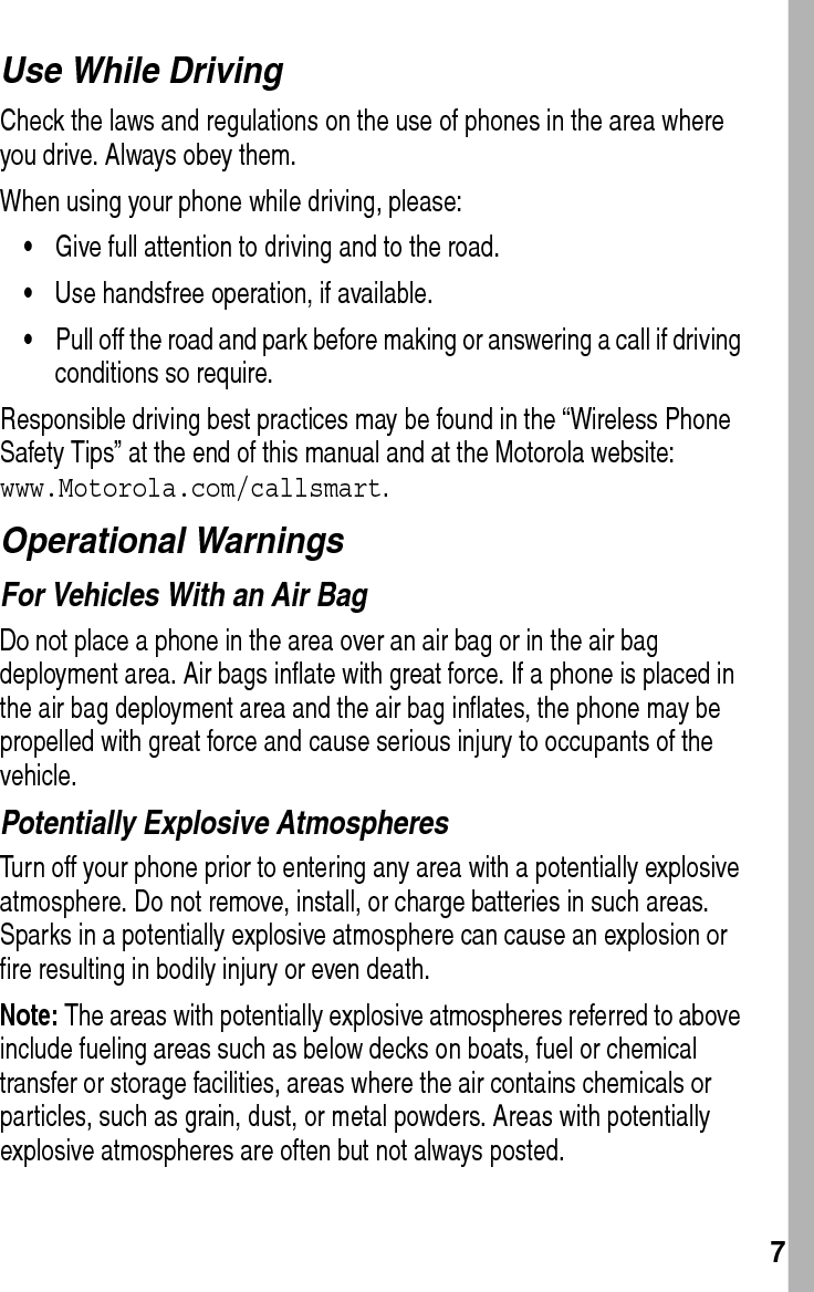  7Use While DrivingCheck the laws and regulations on the use of phones in the area where you drive. Always obey them.When using your phone while driving, please:•Give full attention to driving and to the road.•Use handsfree operation, if available.•Pull off the road and park before making or answering a call if driving conditions so require.Responsible driving best practices may be found in the “Wireless Phone Safety Tips” at the end of this manual and at the Motorola website: www.Motorola.com/callsmart.Operational WarningsFor Vehicles With an Air BagDo not place a phone in the area over an air bag or in the air bag deployment area. Air bags inflate with great force. If a phone is placed in the air bag deployment area and the air bag inflates, the phone may be propelled with great force and cause serious injury to occupants of the vehicle.Potentially Explosive AtmospheresTurn off your phone prior to entering any area with a potentially explosive atmosphere. Do not remove, install, or charge batteries in such areas. Sparks in a potentially explosive atmosphere can cause an explosion or fire resulting in bodily injury or even death.Note: The areas with potentially explosive atmospheres referred to above include fueling areas such as below decks on boats, fuel or chemical transfer or storage facilities, areas where the air contains chemicals or particles, such as grain, dust, or metal powders. Areas with potentially explosive atmospheres are often but not always posted.