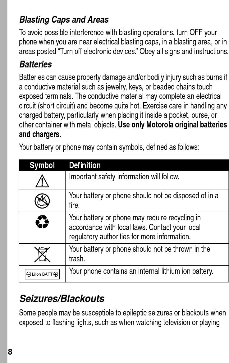  8Blasting Caps and AreasTo avoid possible interference with blasting operations, turn OFF your phone when you are near electrical blasting caps, in a blasting area, or in areas posted “Turn off electronic devices.” Obey all signs and instructions.BatteriesBatteries can cause property damage and/or bodily injury such as burns if a conductive material such as jewelry, keys, or beaded chains touch exposed terminals. The conductive material may complete an electrical circuit (short circuit) and become quite hot. Exercise care in handling any charged battery, particularly when placing it inside a pocket, purse, or other container with metal objects. Use only Motorola original batteries and chargers.Your battery or phone may contain symbols, defined as follows:Seizures/BlackoutsSome people may be susceptible to epileptic seizures or blackouts when exposed to flashing lights, such as when watching television or playing Symbol DefinitionImportant safety information will follow.Your battery or phone should not be disposed of in a fire.Your battery or phone may require recycling in accordance with local laws. Contact your local regulatory authorities for more information.Your battery or phone should not be thrown in the trash.Your phone contains an internal lithium ion battery.LiIon BATT