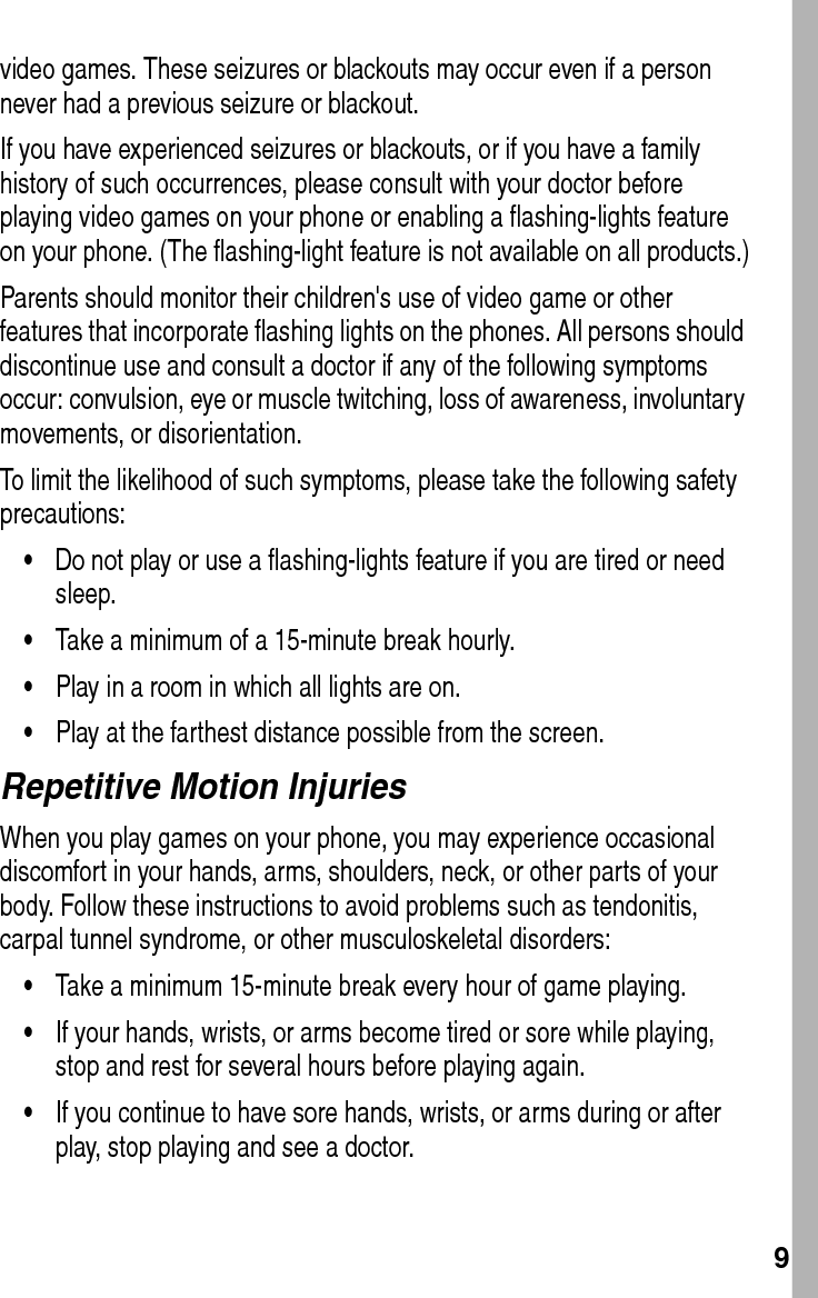  9video games. These seizures or blackouts may occur even if a person never had a previous seizure or blackout.If you have experienced seizures or blackouts, or if you have a family history of such occurrences, please consult with your doctor before playing video games on your phone or enabling a flashing-lights feature on your phone. (The flashing-light feature is not available on all products.)Parents should monitor their children&apos;s use of video game or other features that incorporate flashing lights on the phones. All persons should discontinue use and consult a doctor if any of the following symptoms occur: convulsion, eye or muscle twitching, loss of awareness, involuntary movements, or disorientation.To limit the likelihood of such symptoms, please take the following safety precautions:•Do not play or use a flashing-lights feature if you are tired or need sleep.•Take a minimum of a 15-minute break hourly.•Play in a room in which all lights are on.•Play at the farthest distance possible from the screen.Repetitive Motion InjuriesWhen you play games on your phone, you may experience occasional discomfort in your hands, arms, shoulders, neck, or other parts of your body. Follow these instructions to avoid problems such as tendonitis, carpal tunnel syndrome, or other musculoskeletal disorders:•Take a minimum 15-minute break every hour of game playing.•If your hands, wrists, or arms become tired or sore while playing, stop and rest for several hours before playing again.•If you continue to have sore hands, wrists, or arms during or after play, stop playing and see a doctor.