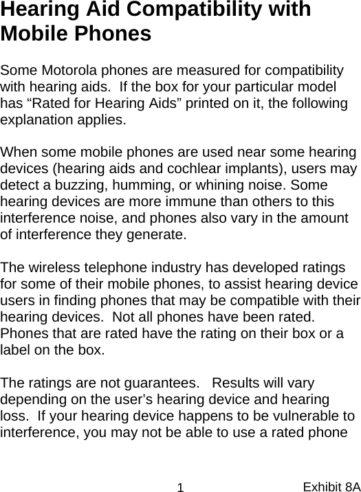 Hearing Aid Compatibility with Mobile Phones  Some Motorola phones are measured for compatibility with hearing aids.  If the box for your particular model has “Rated for Hearing Aids” printed on it, the following explanation applies.  When some mobile phones are used near some hearing devices (hearing aids and cochlear implants), users may detect a buzzing, humming, or whining noise. Some hearing devices are more immune than others to this interference noise, and phones also vary in the amount of interference they generate.  The wireless telephone industry has developed ratings for some of their mobile phones, to assist hearing device users in finding phones that may be compatible with their hearing devices.  Not all phones have been rated.  Phones that are rated have the rating on their box or a label on the box.  The ratings are not guarantees.   Results will vary depending on the user’s hearing device and hearing loss.  If your hearing device happens to be vulnerable to interference, you may not be able to use a rated phone Exhibit 8A 1