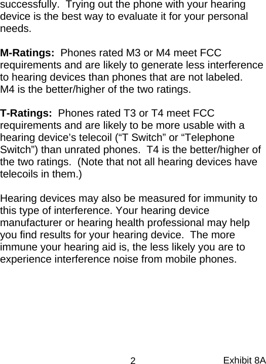 successfully.  Trying out the phone with your hearing device is the best way to evaluate it for your personal needs.    M-Ratings:  Phones rated M3 or M4 meet FCC requirements and are likely to generate less interference to hearing devices than phones that are not labeled.    M4 is the better/higher of the two ratings.  T-Ratings:  Phones rated T3 or T4 meet FCC requirements and are likely to be more usable with a hearing device’s telecoil (“T Switch” or “Telephone Switch”) than unrated phones.  T4 is the better/higher of the two ratings.  (Note that not all hearing devices have telecoils in them.)  Hearing devices may also be measured for immunity to this type of interference. Your hearing device manufacturer or hearing health professional may help you find results for your hearing device.  The more immune your hearing aid is, the less likely you are to experience interference noise from mobile phones. Exhibit 8A 2