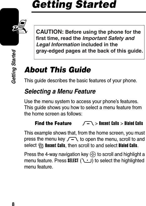  8Getting StartedGetting StartedAbout This GuideThis guide describes the basic features of your phone.Selecting a Menu FeatureUse the menu system to access your phone’s features. This guide shows you how to select a menu feature from the home screen as follows:This example shows that, from the home screen, you must press the menu key M to open the menu, scroll to and select sRecent Calls, then scroll to and select Dialed Calls.Press the 4-way navigation key S to scroll and highlight a menu feature. Press SELECT(+) to select the highlighted menu feature.Find the FeatureM&gt;Recent Calls &gt;Dialed CallsCAUTION: Before using the phone for thefirst time, read the Important Safety and Legal Information included in the gray-edged pages at the back of this guide.032259o