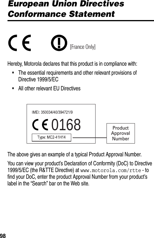  98European Union Directives Conformance StatementHereby, Motorola declares that this product is in compliance with:•The essential requirements and other relevant provisions of Directive 1999/5/EC•All other relevant EU DirectivesThe above gives an example of a typical Product Approval Number.You can view your product’s Declaration of Conformity (DoC) to Directive 1999/5/EC (the R&amp;TTE Directive) at www.motorola.com/rtte - to find your DoC, enter the product Approval Number from your product’s label in the “Search” bar on the Web site.[France Only]0168 ProductApprovalNumber