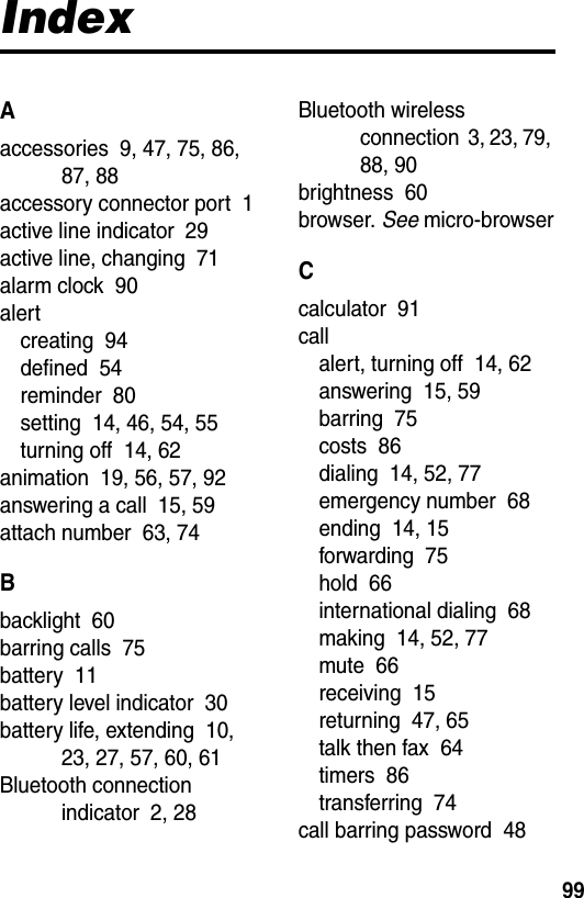  99IndexAaccessories  9, 47, 75, 86, 87, 88accessory connector port  1active line indicator  29active line, changing  71alarm clock  90alertcreating  94defined  54reminder  80setting  14, 46, 54, 55turning off  14, 62animation  19, 56, 57, 92answering a call  15, 59attach number  63, 74Bbacklight  60barring calls  75battery  11battery level indicator  30battery life, extending  10, 23, 27, 57, 60, 61Bluetooth connection indicator  2, 28Bluetooth wireless connection  3, 23, 79, 88, 90brightness  60browser. See micro-browserCcalculator  91callalert, turning off  14, 62answering  15, 59barring  75costs  86dialing  14, 52, 77emergency number  68ending  14, 15forwarding  75hold  66international dialing  68making  14, 52, 77mute  66receiving  15returning  47, 65talk then fax  64timers  86transferring  74call barring password  48