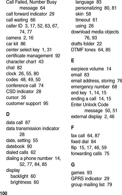  100Call Failed, Number Busy message  64call forward indicator  29call waiting  66caller ID  3, 17, 52, 63, 67, 74, 77camera  2, 16car kit  86center select key  1, 31certificate management  92character chart  43chat  82clock  26, 55, 80codes  48, 49, 50conference call  74CSD indicator  28cursor  35customer support  95Ddata call  87data transmission indicator  28date, setting  55datebook  90dialed calls  62dialing a phone number  14, 52, 77, 84, 85displaybacklight  60brightness  60language  83personalizing  80, 81skin  58timeout  61using  26download media objects  76, 93drafts folder  22DTMF tones  64, 85Eearpiece volume  14email  83email address, storing  76emergency number  68end key  1, 14, 15ending a call  14, 15Enter Unlock Code message  50, 51external display  2, 46Ffax call  64, 87fixed dial  84flip  15, 17, 46, 59forwarding calls  75Ggames  93GPRS indicator  29group mailing list  79