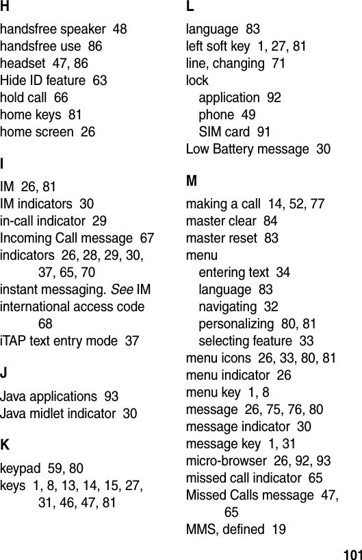  101Hhandsfree speaker  48handsfree use  86headset  47, 86Hide ID feature  63hold call  66home keys  81home screen  26IIM  26, 81IM indicators  30in-call indicator  29Incoming Call message  67indicators  26, 28, 29, 30, 37, 65, 70instant messaging. See IMinternational access code  68iTAP text entry mode  37JJava applications  93Java midlet indicator  30Kkeypad  59, 80keys  1, 8, 13, 14, 15, 27, 31, 46, 47, 81Llanguage  83left soft key  1, 27, 81line, changing  71lockapplication  92phone  49SIM card  91Low Battery message  30Mmaking a call  14, 52, 77master clear  84master reset  83menuentering text  34language  83navigating  32personalizing  80, 81selecting feature  33menu icons  26, 33, 80, 81menu indicator  26menu key  1, 8message  26, 75, 76, 80message indicator  30message key  1, 31micro-browser  26, 92, 93missed call indicator  65Missed Calls message  47, 65MMS, defined  19