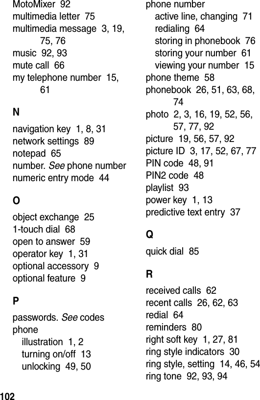  102MotoMixer  92multimedia letter  75multimedia message  3, 19, 75, 76music  92, 93mute call  66my telephone number  15, 61Nnavigation key  1, 8, 31network settings  89notepad  65number. See phone numbernumeric entry mode  44Oobject exchange  251-touch dial  68open to answer  59operator key  1, 31optional accessory  9optional feature  9Ppasswords. See codesphoneillustration  1, 2turning on/off  13unlocking  49, 50phone numberactive line, changing  71redialing  64storing in phonebook  76storing your number  61viewing your number  15phone theme  58phonebook  26, 51, 63, 68, 74photo  2, 3, 16, 19, 52, 56, 57, 77, 92picture  19, 56, 57, 92picture ID  3, 17, 52, 67, 77PIN code  48, 91PIN2 code  48playlist  93power key  1, 13predictive text entry  37Qquick dial  85Rreceived calls  62recent calls  26, 62, 63redial  64reminders  80right soft key  1, 27, 81ring style indicators  30ring style, setting  14, 46, 54ring tone  92, 93, 94