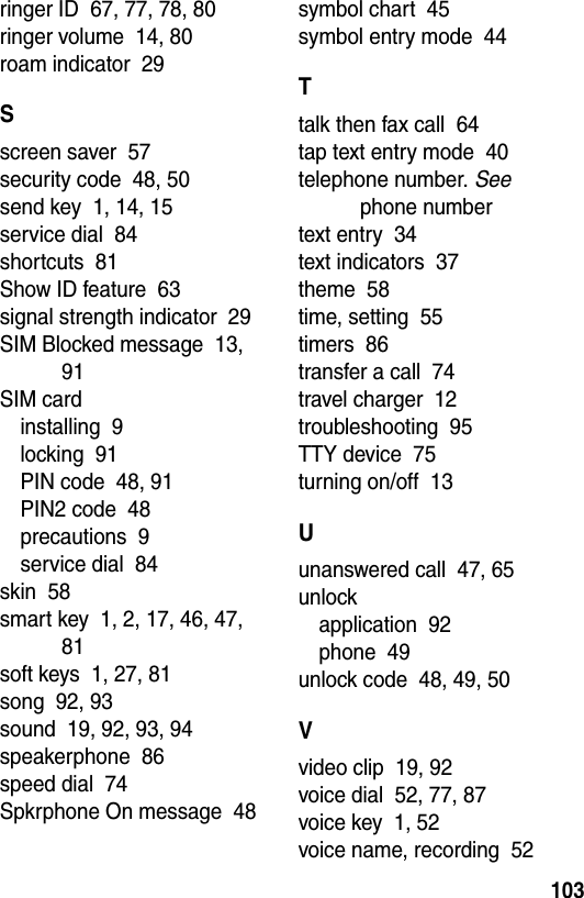  103ringer ID  67, 77, 78, 80ringer volume  14, 80roam indicator  29Sscreen saver  57security code  48, 50send key  1, 14, 15service dial  84shortcuts  81Show ID feature  63signal strength indicator  29SIM Blocked message  13, 91SIM cardinstalling  9locking  91PIN code  48, 91PIN2 code  48precautions  9service dial  84skin  58smart key  1, 2, 17, 46, 47, 81soft keys  1, 27, 81song  92, 93sound  19, 92, 93, 94speakerphone  86speed dial  74Spkrphone On message  48symbol chart  45symbol entry mode  44Ttalk then fax call  64tap text entry mode  40telephone number. See phone numbertext entry  34text indicators  37theme  58time, setting  55timers  86transfer a call  74travel charger  12troubleshooting  95TTY device  75turning on/off  13Uunanswered call  47, 65unlockapplication  92phone  49unlock code  48, 49, 50Vvideo clip  19, 92voice dial  52, 77, 87voice key  1, 52voice name, recording  52