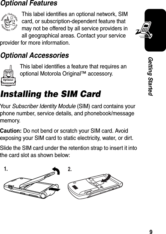  9Getting StartedOptional FeaturesThis label identifies an optional network, SIM card, or subscription-dependent feature that may not be offered by all service providers in all geographical areas. Contact your service provider for more information.Optional AccessoriesThis label identifies a feature that requires an optional Motorola Original™ accessory.Installing the SIM CardYo u r   Subscriber Identity Module (SIM) card contains your phone number, service details, and phonebook/message memory.Caution: Do not bend or scratch your SIM card. Avoid exposing your SIM card to static electricity, water, or dirt.Slide the SIM card under the retention strap to insert it into the card slot as shown below:032380o1. 2.