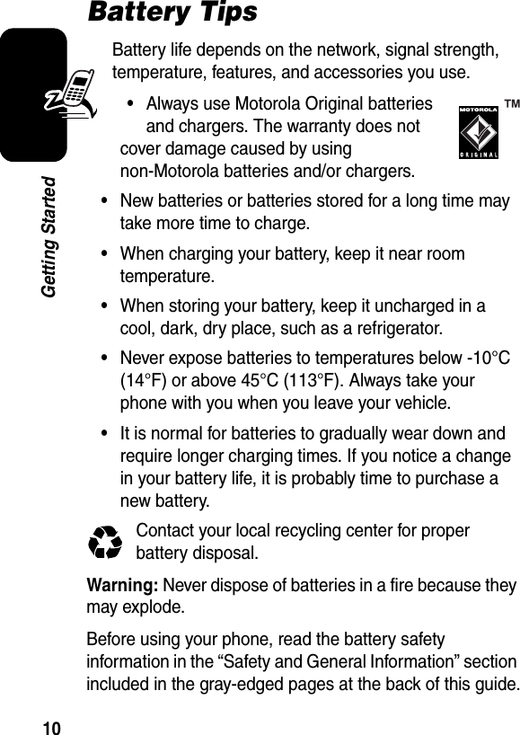  10Getting StartedBattery TipsBattery life depends on the network, signal strength, temperature, features, and accessories you use.•Always use Motorola Original batteries and chargers. The warranty does not cover damage caused by using non-Motorola batteries and/or chargers.•New batteries or batteries stored for a long time may take more time to charge.•When charging your battery, keep it near room temperature.•When storing your battery, keep it uncharged in a cool, dark, dry place, such as a refrigerator.•Never expose batteries to temperatures below -10°C (14°F) or above 45°C (113°F). Always take your phone with you when you leave your vehicle.•It is normal for batteries to gradually wear down and require longer charging times. If you notice a change in your battery life, it is probably time to purchase a new battery.Contact your local recycling center for proper battery disposal.Warning: Never dispose of batteries in a fire because they may explode.Before using your phone, read the battery safety information in the “Safety and General Information” section included in the gray-edged pages at the back of this guide.