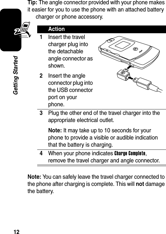  12Getting StartedTip: The angle connector provided with your phone makes it easier for you to use the phone with an attached battery charger or phone accessory.Note: You can safely leave the travel charger connected to the phone after charging is complete. This will not damage the battery.Action1Insert the travel charger plug into the detachable angle connector as shown.2Insert the angle connector plug into the USB connector port on your phone.3Plug the other end of the travel charger into the appropriate electrical outlet.Note: It may take up to 10 seconds for your phone to provide a visible or audible indication that the battery is charging.4When your phone indicates Charge Complete, remove the travel charger and angle connector.